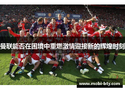 曼联能否在困境中重燃激情迎接新的辉煌时刻