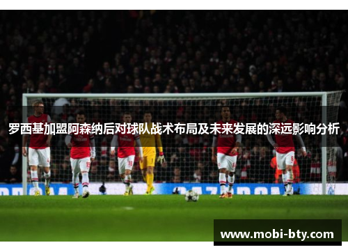 罗西基加盟阿森纳后对球队战术布局及未来发展的深远影响分析