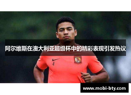 阿尔维斯在澳大利亚超级杯中的精彩表现引发热议 阿尔维斯在澳大利亚超级杯中的精彩表现引发热议