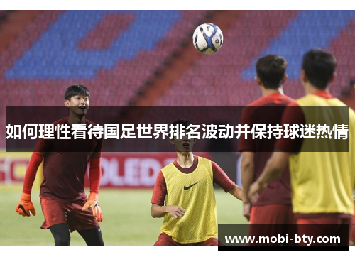 如何理性看待国足世界排名波动并保持球迷热情 如何理性看待国足世界排名波动并保持球迷热情
